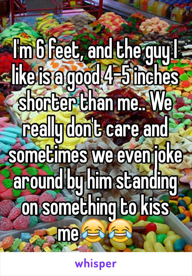 I'm 6 feet, and the guy I like is a good 4-5 inches shorter than me.. We really don't care and sometimes we even joke around by him standing on something to kiss me😂😂 