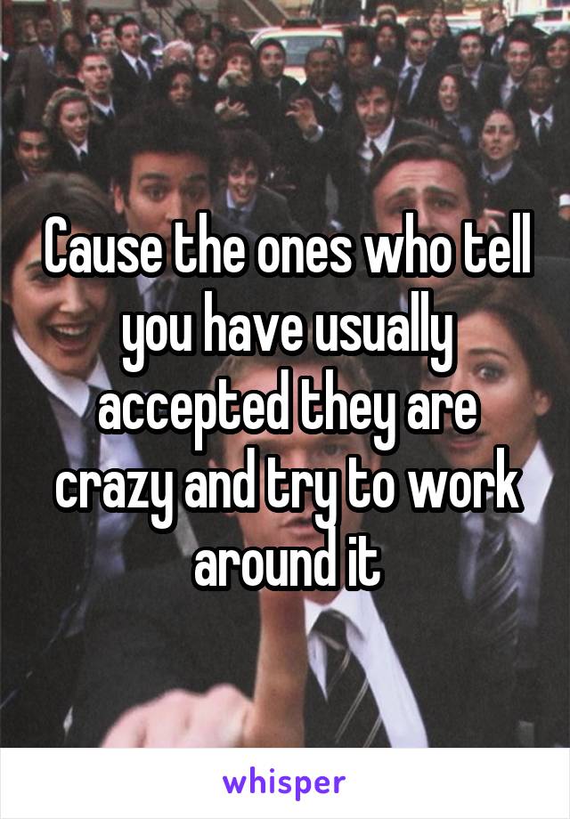 Cause the ones who tell you have usually accepted they are crazy and try to work around it