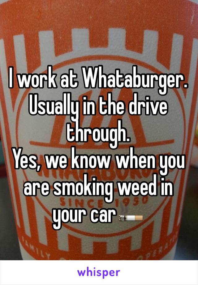 I work at Whataburger. 
Usually in the drive through. 
Yes, we know when you are smoking weed in your car🚬
