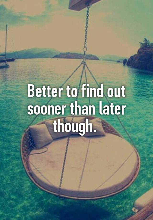 better-to-find-out-sooner-than-later-though