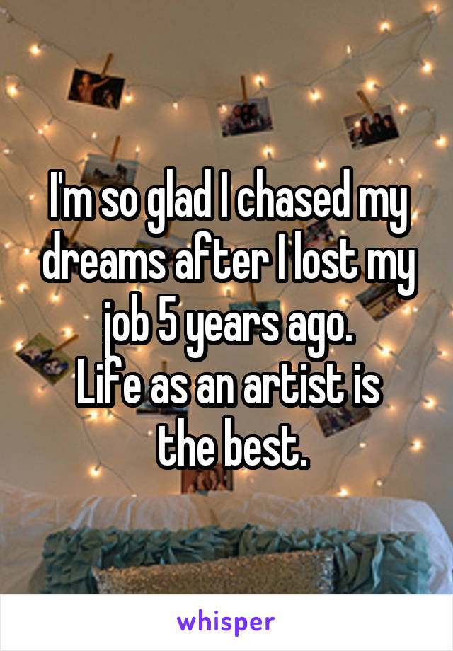 I'm so glad I chased my dreams after I lost my job 5 years ago.
Life as an artist is
 the best.