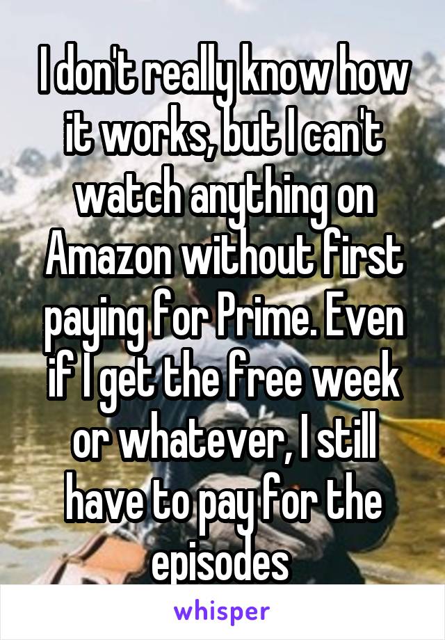 I don't really know how it works, but I can't watch anything on Amazon without first paying for Prime. Even if I get the free week or whatever, I still have to pay for the episodes 