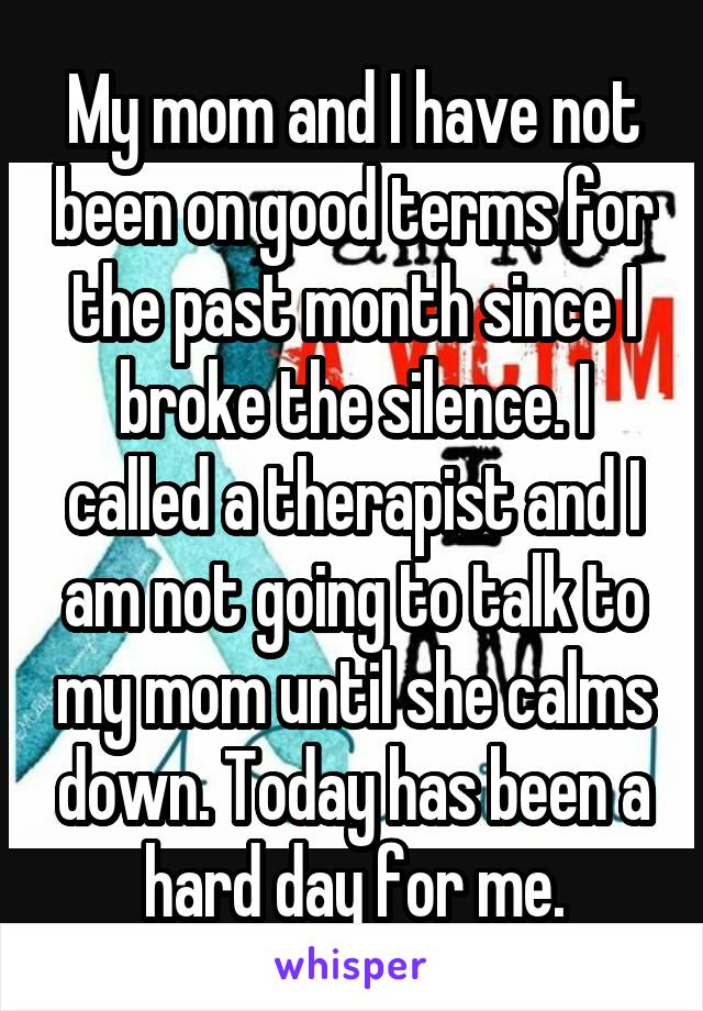 My mom and I have not been on good terms for the past month since I broke the silence. I called a therapist and I am not going to talk to my mom until she calms down. Today has been a hard day for me.