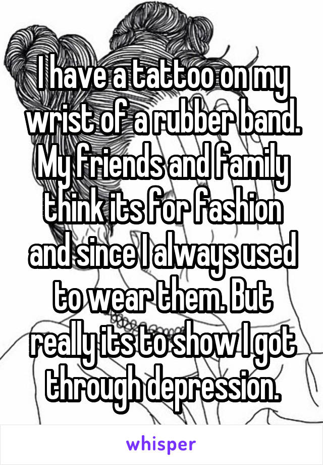 I have a tattoo on my wrist of a rubber band. My friends and family think its for fashion and since I always used to wear them. But really its to show I got through depression.