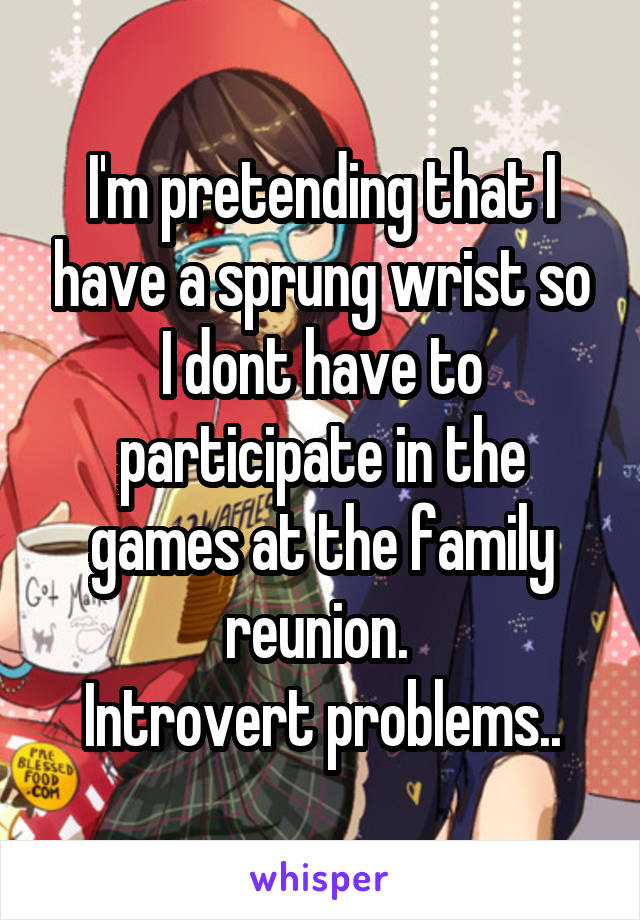 I'm pretending that I have a sprung wrist so I dont have to participate in the games at the family reunion. 
Introvert problems..