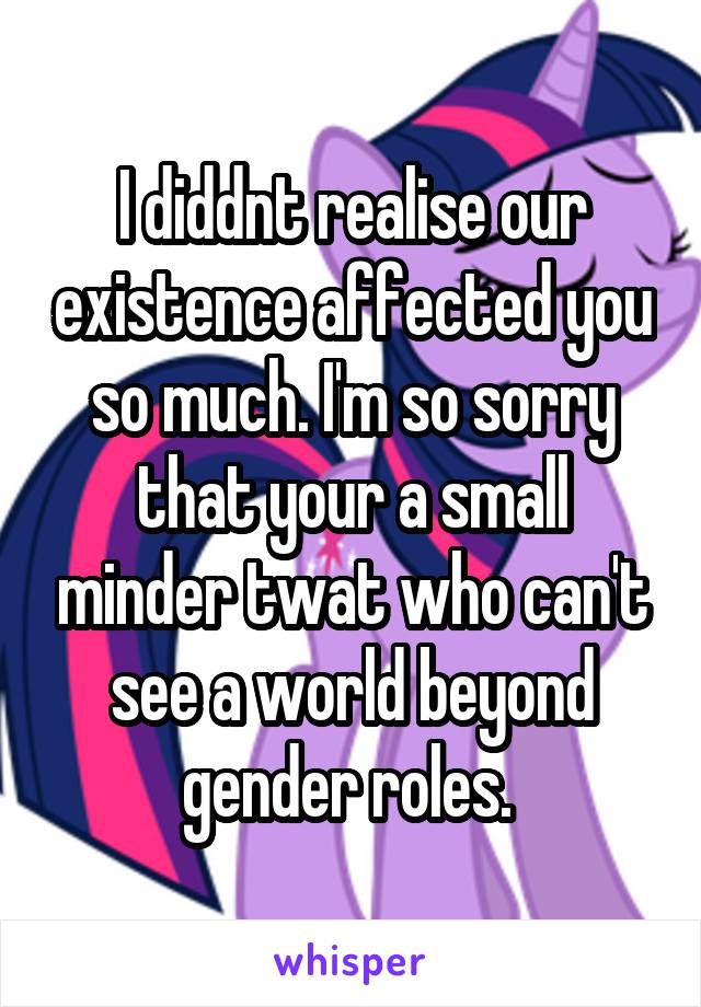I diddnt realise our existence affected you so much. I'm so sorry that your a small minder twat who can't see a world beyond gender roles. 