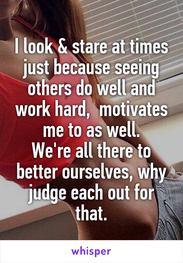 I look & stare at times just because seeing others do well and work hard,  motivates me to as well.
We're all there to better ourselves, why judge each out for that.