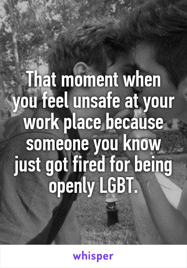 That moment when you feel unsafe at your work place because someone you know just got fired for being openly LGBT.