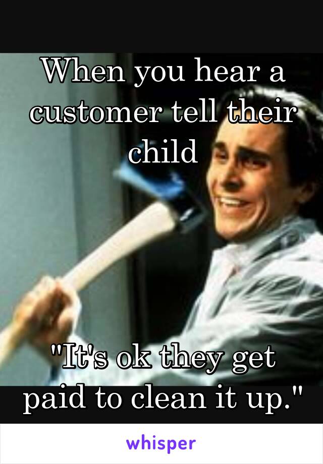 When you hear a customer tell their child




"It's ok they get paid to clean it up."