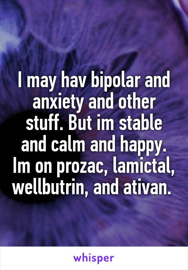 I may hav bipolar and anxiety and other stuff. But im stable and calm and happy. Im on prozac, lamictal, wellbutrin, and ativan. 