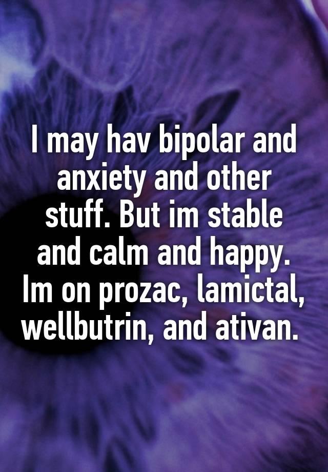 I may hav bipolar and anxiety and other stuff. But im stable and calm and happy. Im on prozac, lamictal, wellbutrin, and ativan. 