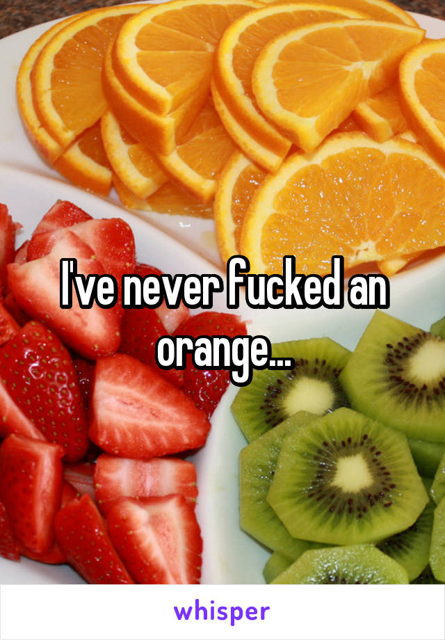 I've never fucked an orange...