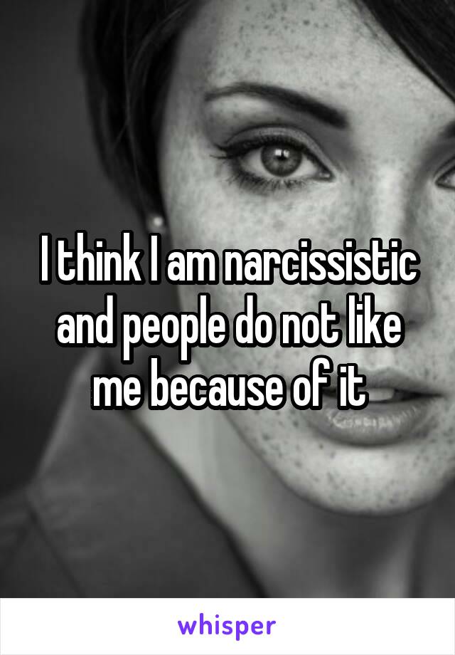 I think I am narcissistic and people do not like me because of it