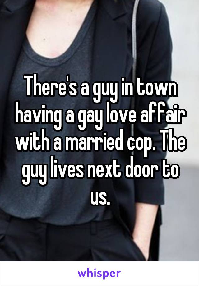 There's a guy in town having a gay love affair with a married cop. The guy lives next door to us.
