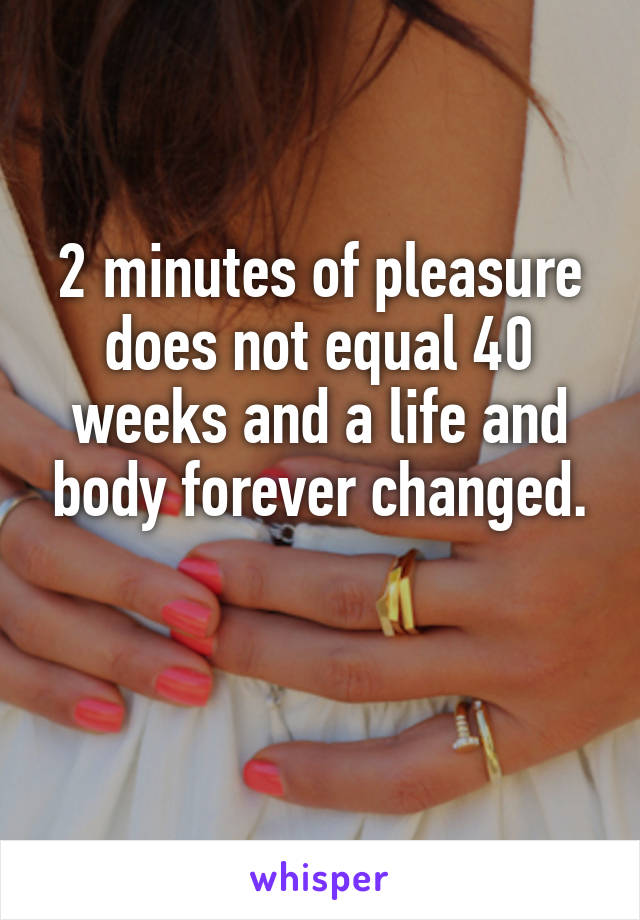 2 minutes of pleasure does not equal 40 weeks and a life and body forever changed.

