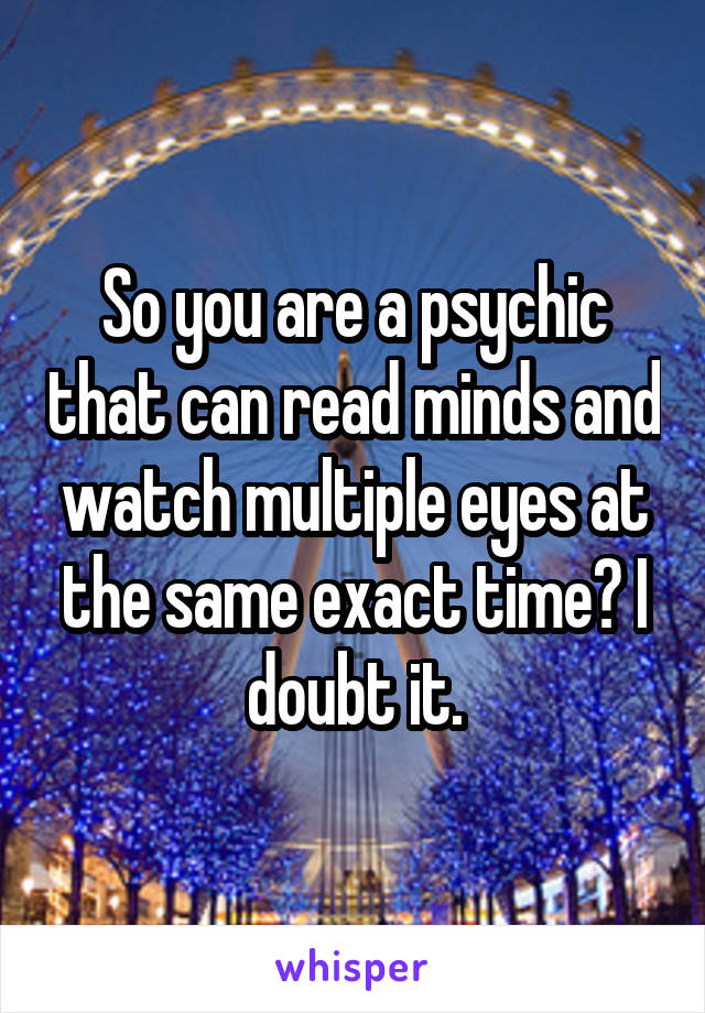 So you are a psychic that can read minds and watch multiple eyes at the same exact time? I doubt it.
