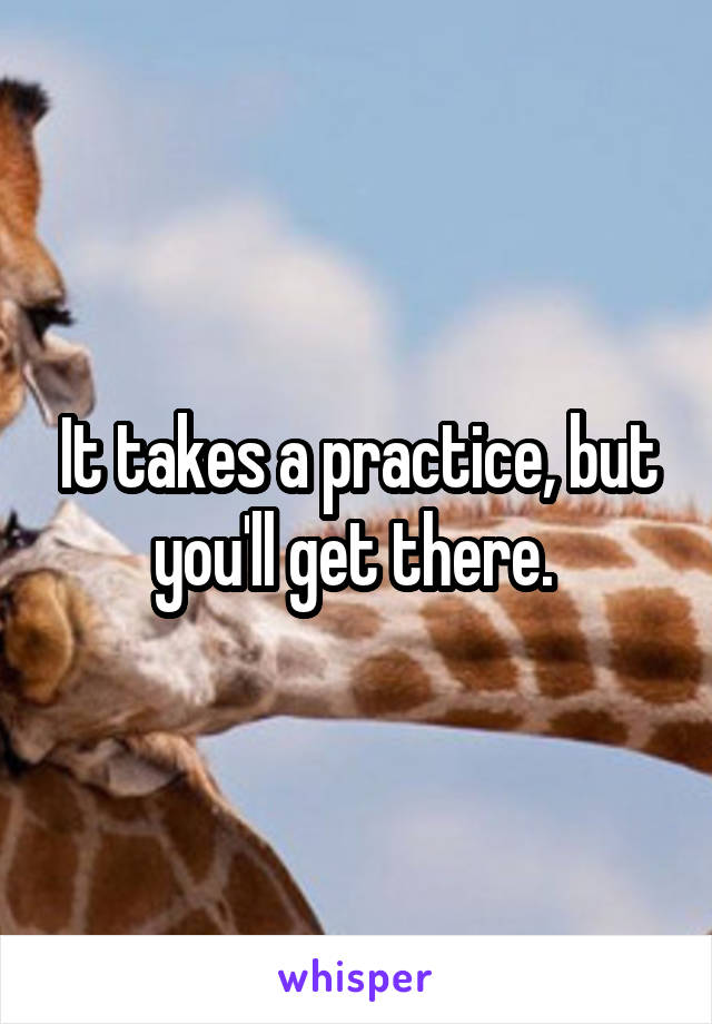 It takes a practice, but you'll get there. 