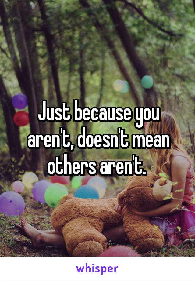 Just because you aren't, doesn't mean others aren't. 