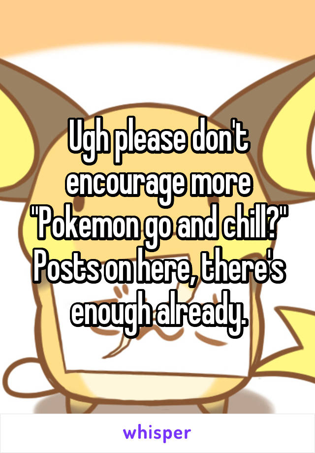 Ugh please don't encourage more "Pokemon go and chill?" Posts on here, there's enough already.