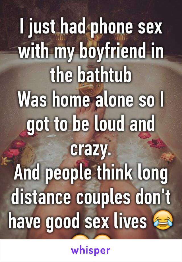 I just had phone sex with my boyfriend in the bathtub
Was home alone so I got to be loud and crazy.
And people think long distance couples don't have good sex lives 😂😌😏