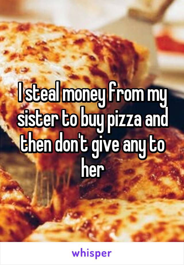 I steal money from my sister to buy pizza and then don't give any to her