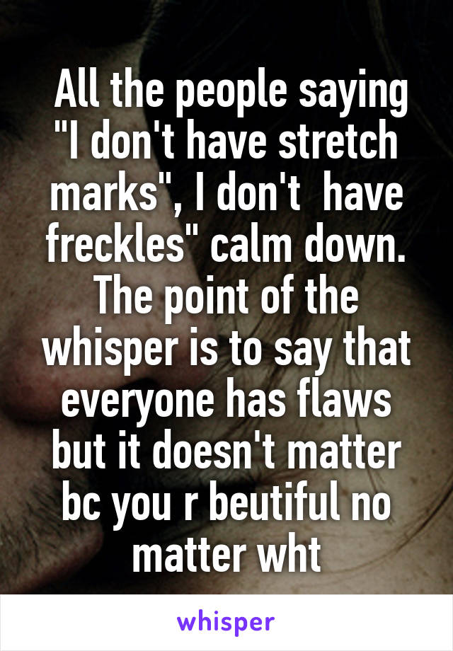  All the people saying "I don't have stretch marks", I don't  have freckles" calm down. The point of the whisper is to say that everyone has flaws but it doesn't matter bc you r beutiful no matter wht