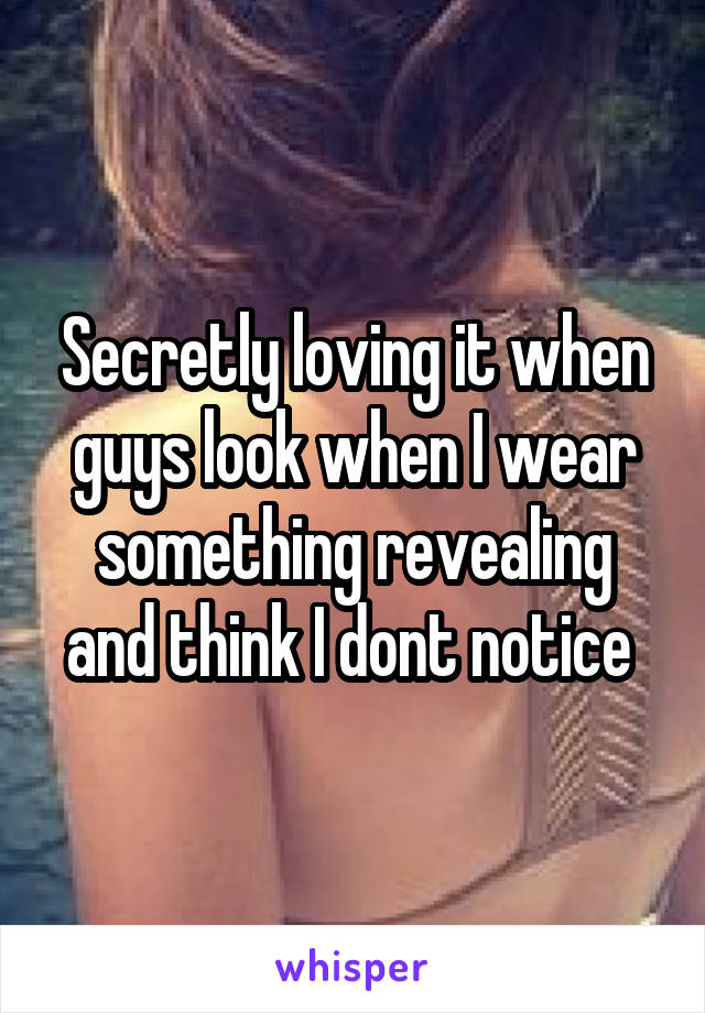 Secretly loving it when guys look when I wear something revealing and think I dont notice 
