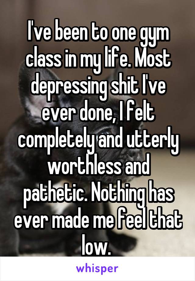 I've been to one gym class in my life. Most depressing shit I've ever done, I felt completely and utterly worthless and pathetic. Nothing has ever made me feel that low. 