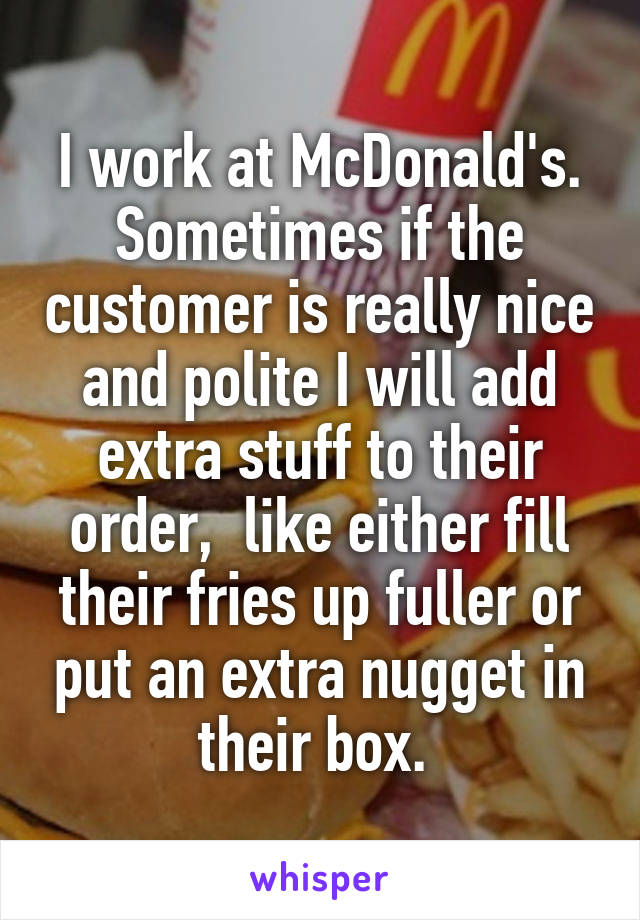 I work at McDonald's. Sometimes if the customer is really nice and polite I will add extra stuff to their order,  like either fill their fries up fuller or put an extra nugget in their box. 