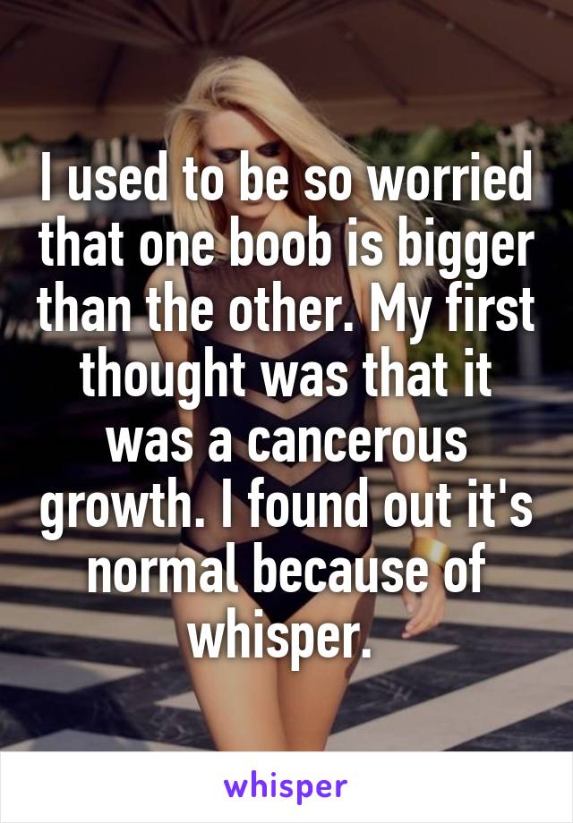 I used to be so worried that one boob is bigger than the other. My first thought was that it was a cancerous growth. I found out it's normal because of whisper. 