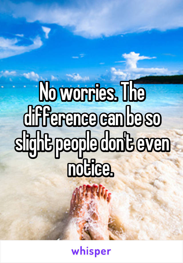 No worries. The difference can be so slight people don't even notice. 