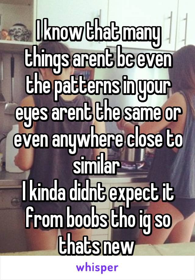 I know that many things arent bc even the patterns in your eyes arent the same or even anywhere close to similar 
I kinda didnt expect it from boobs tho ig so thats new 