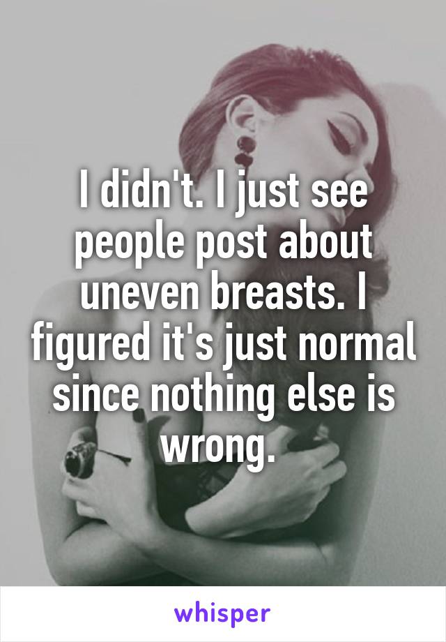 I didn't. I just see people post about uneven breasts. I figured it's just normal since nothing else is wrong. 