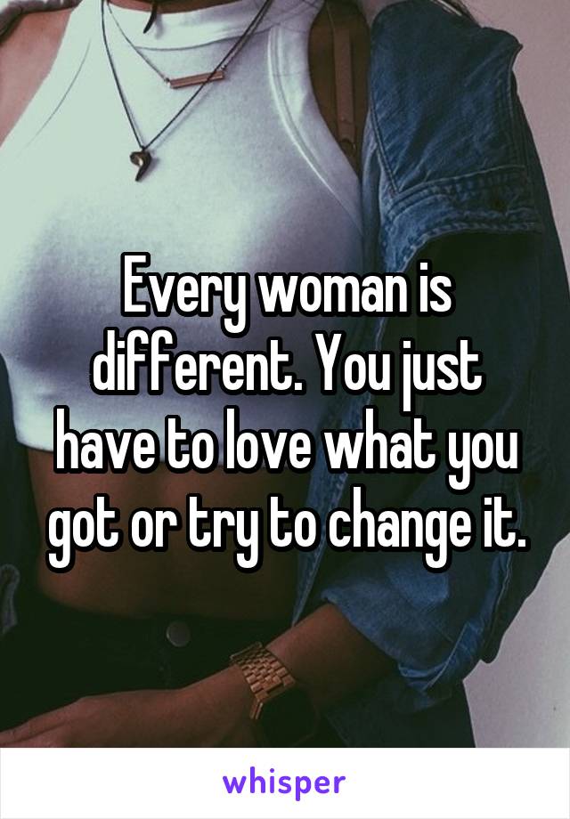 Every woman is different. You just have to love what you got or try to change it.