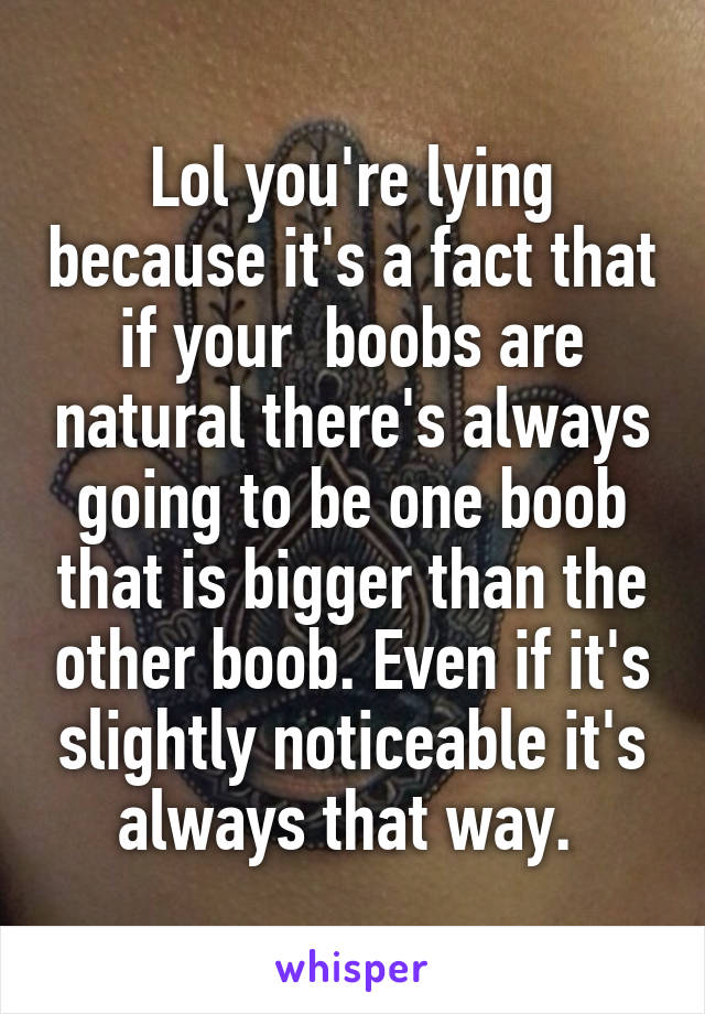 Lol you're lying because it's a fact that if your  boobs are natural there's always going to be one boob that is bigger than the other boob. Even if it's slightly noticeable it's always that way. 