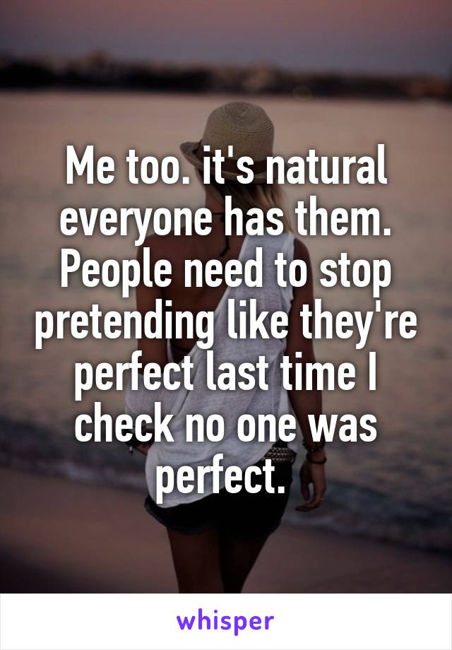 Me too. it's natural everyone has them. People need to stop pretending like they're perfect last time I check no one was perfect. 