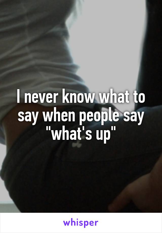I never know what to say when people say "what's up"