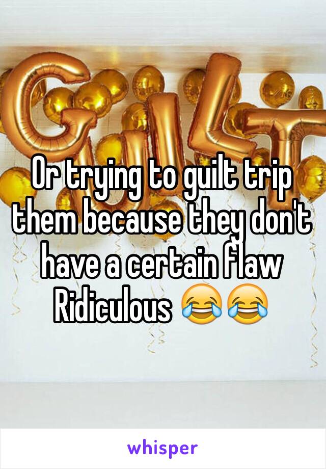 Or trying to guilt trip them because they don't have a certain flaw 
Ridiculous 😂😂