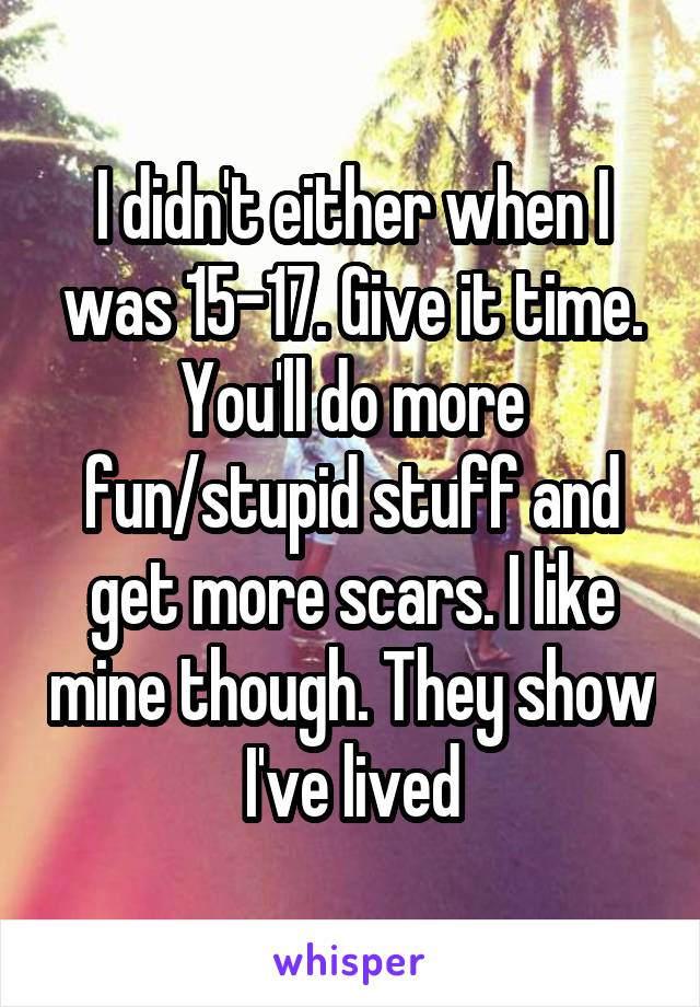 I didn't either when I was 15-17. Give it time. You'll do more fun/stupid stuff and get more scars. I like mine though. They show I've lived