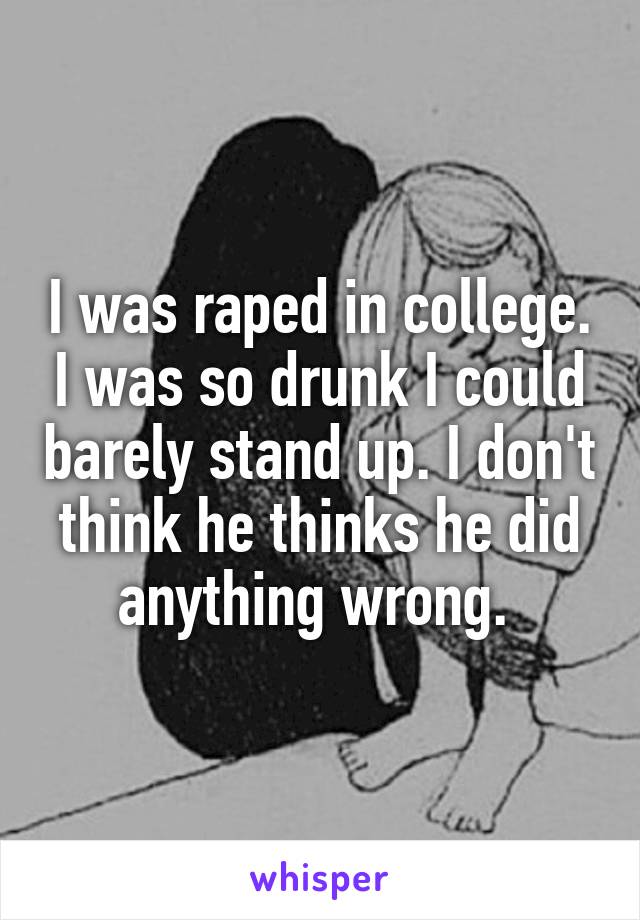 I was raped in college. I was so drunk I could barely stand up. I don't think he thinks he did anything wrong. 