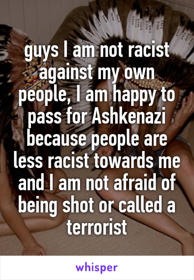 guys I am not racist against my own people, I am happy to pass for Ashkenazi because people are less racist towards me and I am not afraid of being shot or called a terrorist