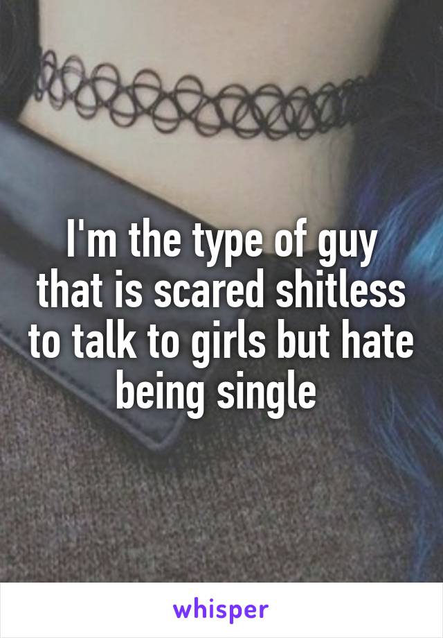 I'm the type of guy that is scared shitless to talk to girls but hate being single 