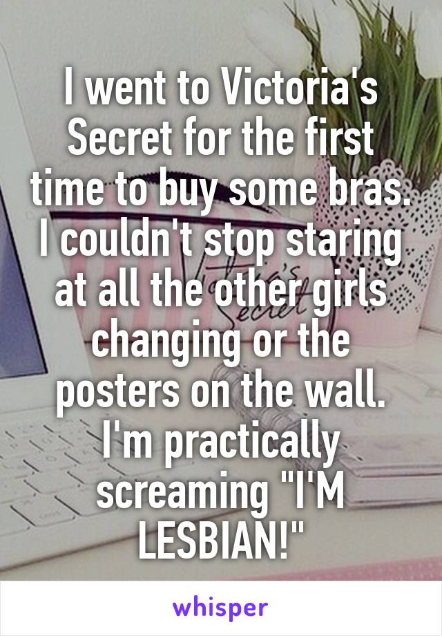 I went to Victoria's Secret for the first time to buy some bras.
I couldn't stop staring at all the other girls changing or the posters on the wall. I'm practically screaming "I'M LESBIAN!"