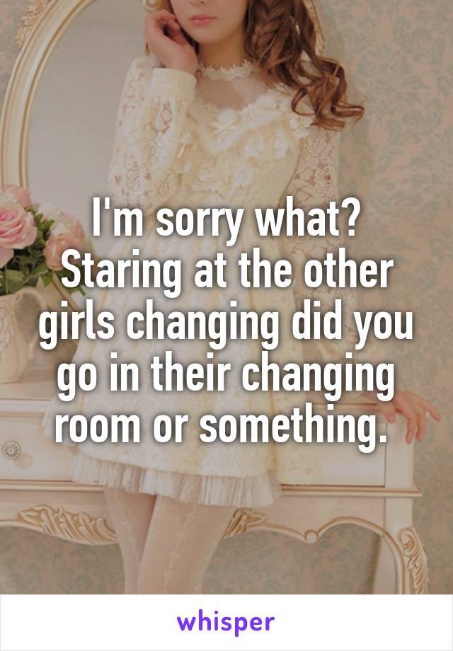 I'm sorry what? Staring at the other girls changing did you go in their changing room or something. 