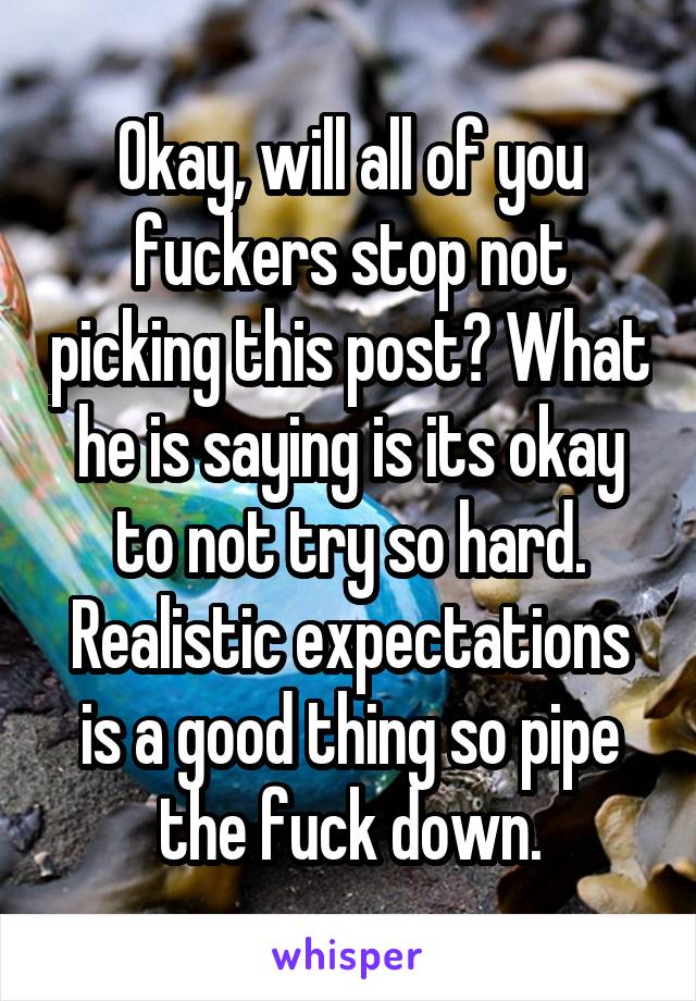 Okay, will all of you fuckers stop not picking this post? What he is saying is its okay to not try so hard. Realistic expectations is a good thing so pipe the fuck down.