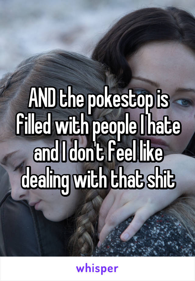 AND the pokestop is filled with people I hate and I don't feel like dealing with that shit