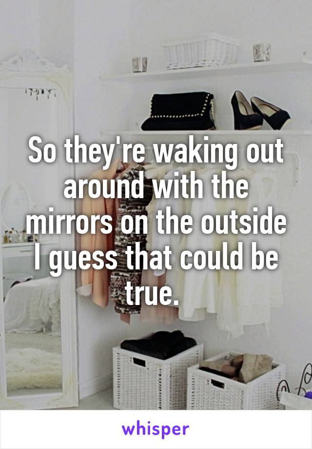 So they're waking out around with the mirrors on the outside I guess that could be true. 