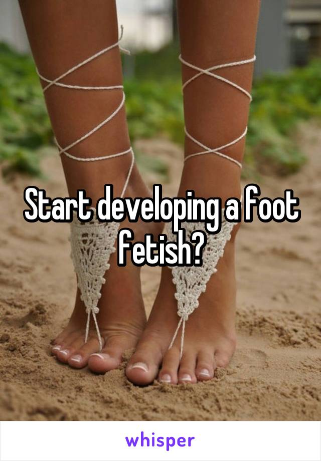 Start developing a foot fetish?