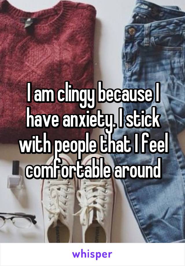 I am clingy because I have anxiety. I stick with people that I feel comfortable around