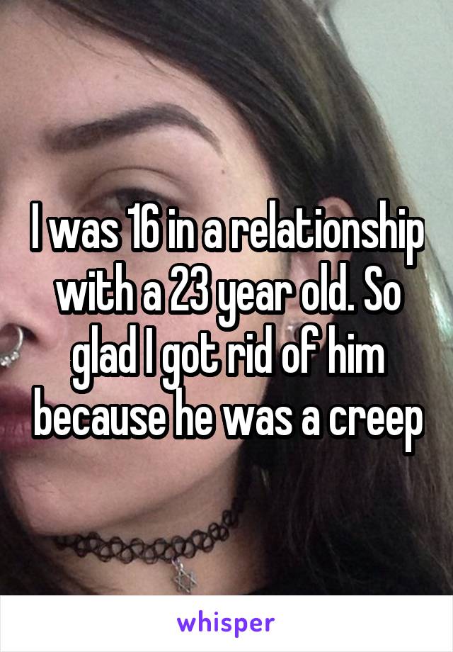 I was 16 in a relationship with a 23 year old. So glad I got rid of him because he was a creep